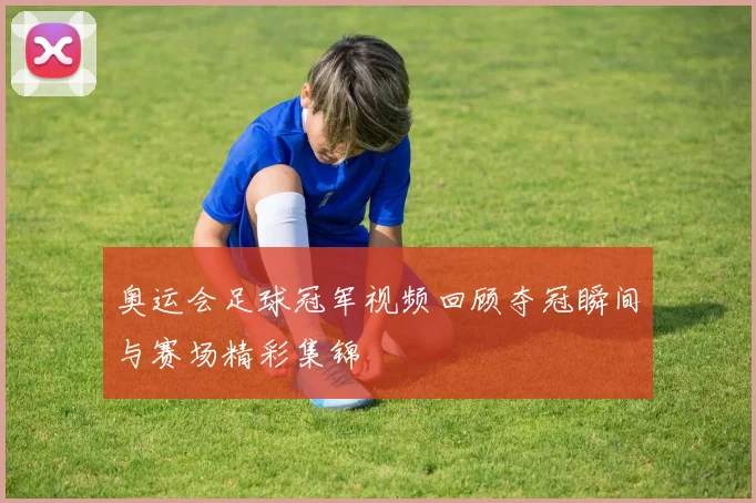 奥运会足球冠军视频回顾夺冠瞬间与赛场精彩集锦
