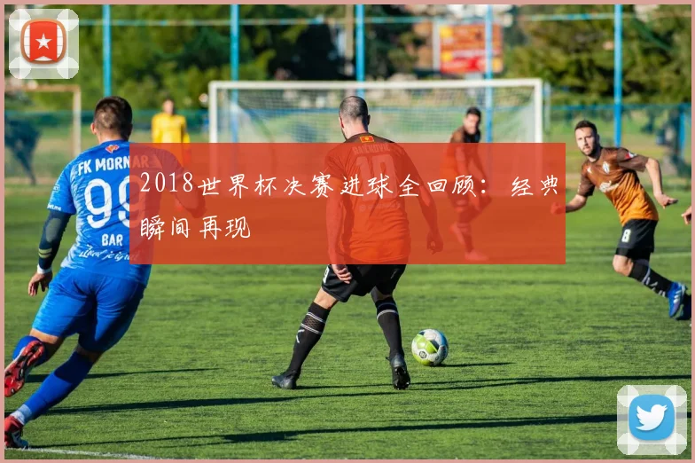 2018世界杯决赛进球全回顾：经典瞬间再现