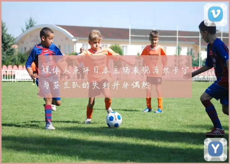 媒体人点评日本主场表现马尔卡宁与芬兰队的失利并非偶然
